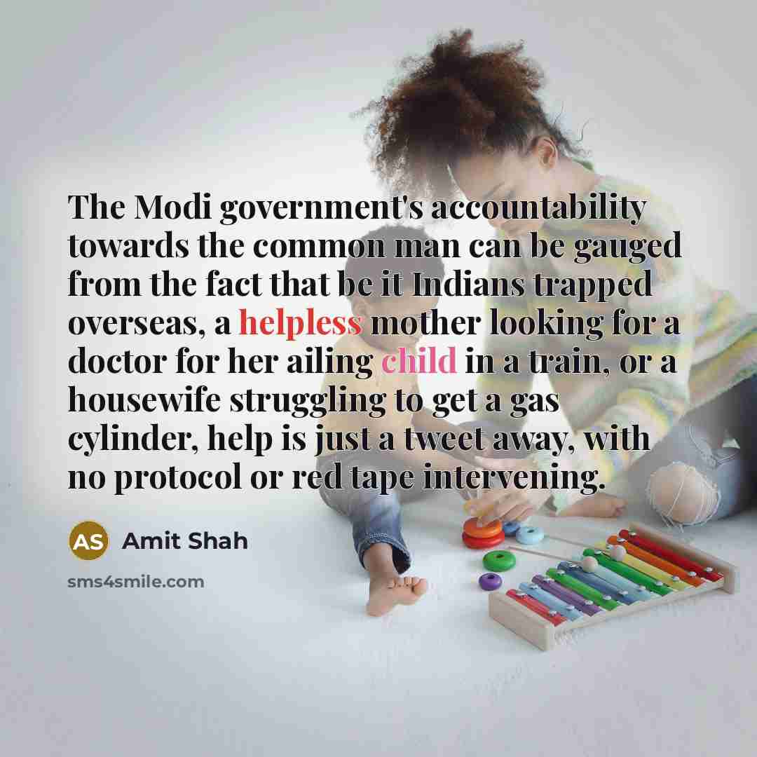 “The Modi government's accountability towards the common man can be gauged from the fact that be it Indians trapped overseas, a helpless mother looking for a doctor for her ailing child in a train, or a housewife struggling to get a gas cylinder, help is just a tweet away, with no protocol or red…” quote by Amit Shah