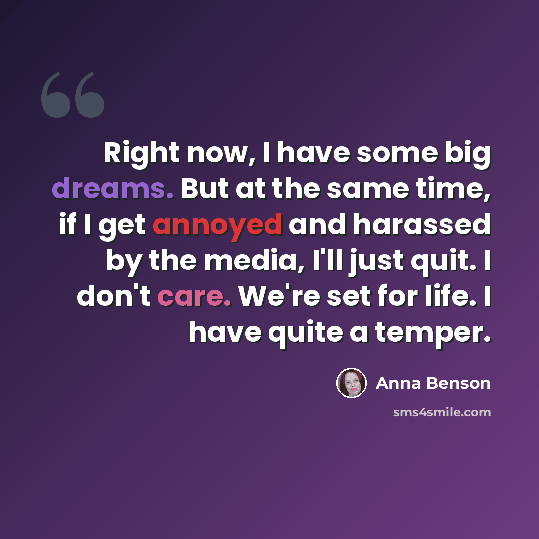 “Right now, I have some big dreams. But at the same time, if I get annoyed and harassed by the media, I'll just quit. I don't care. We're set for life. I have quite a temper.” quote by Anna Benson