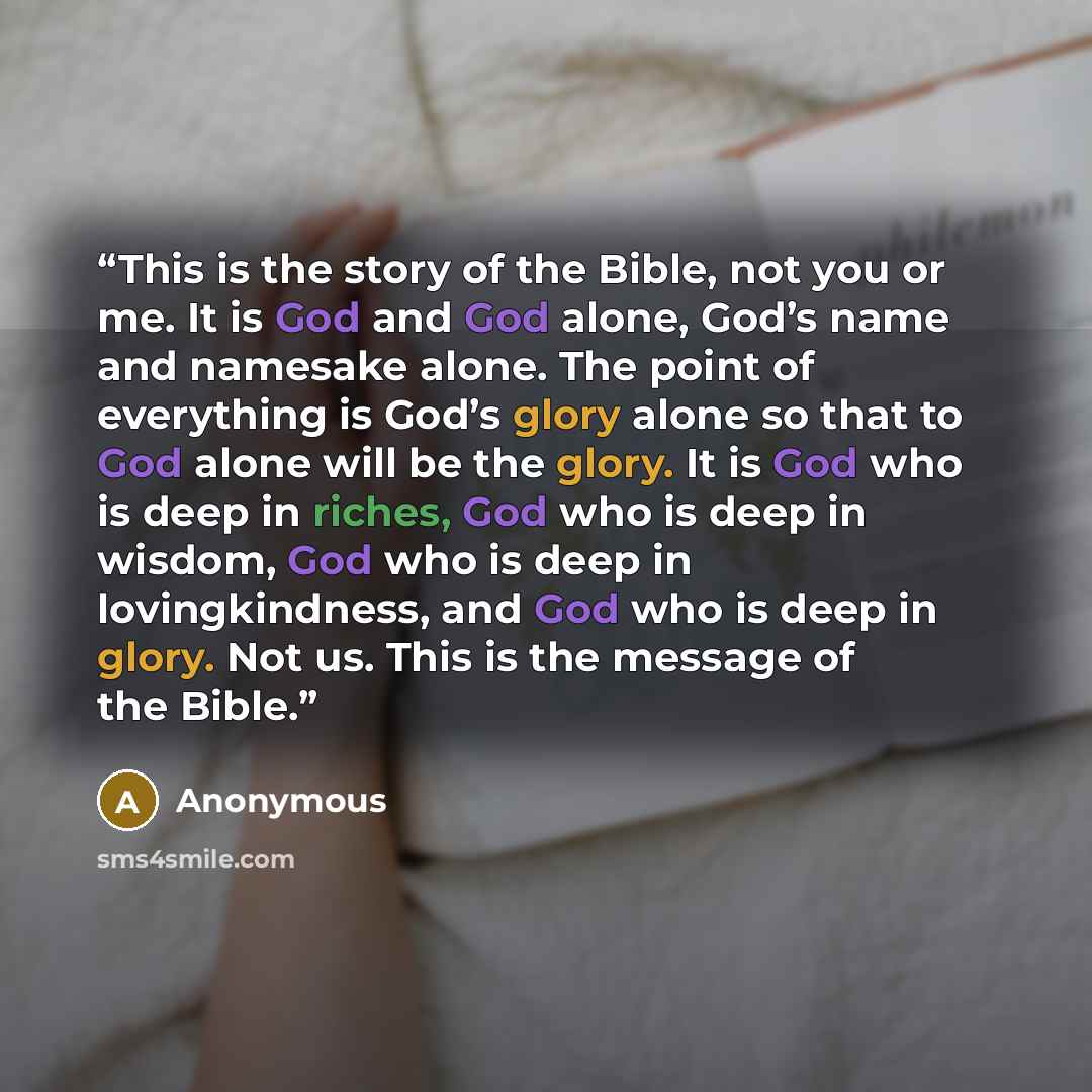 “This is the story of the Bible, not you or me. It is God and God alone, God’s name and namesake alone. The point of everything is God’s glory alone so that to God alone will be the glory. It is God who is deep in riches, God who is deep in wisdom, God who is deep in lovingkindness, and God who is…” quote by Anonymous