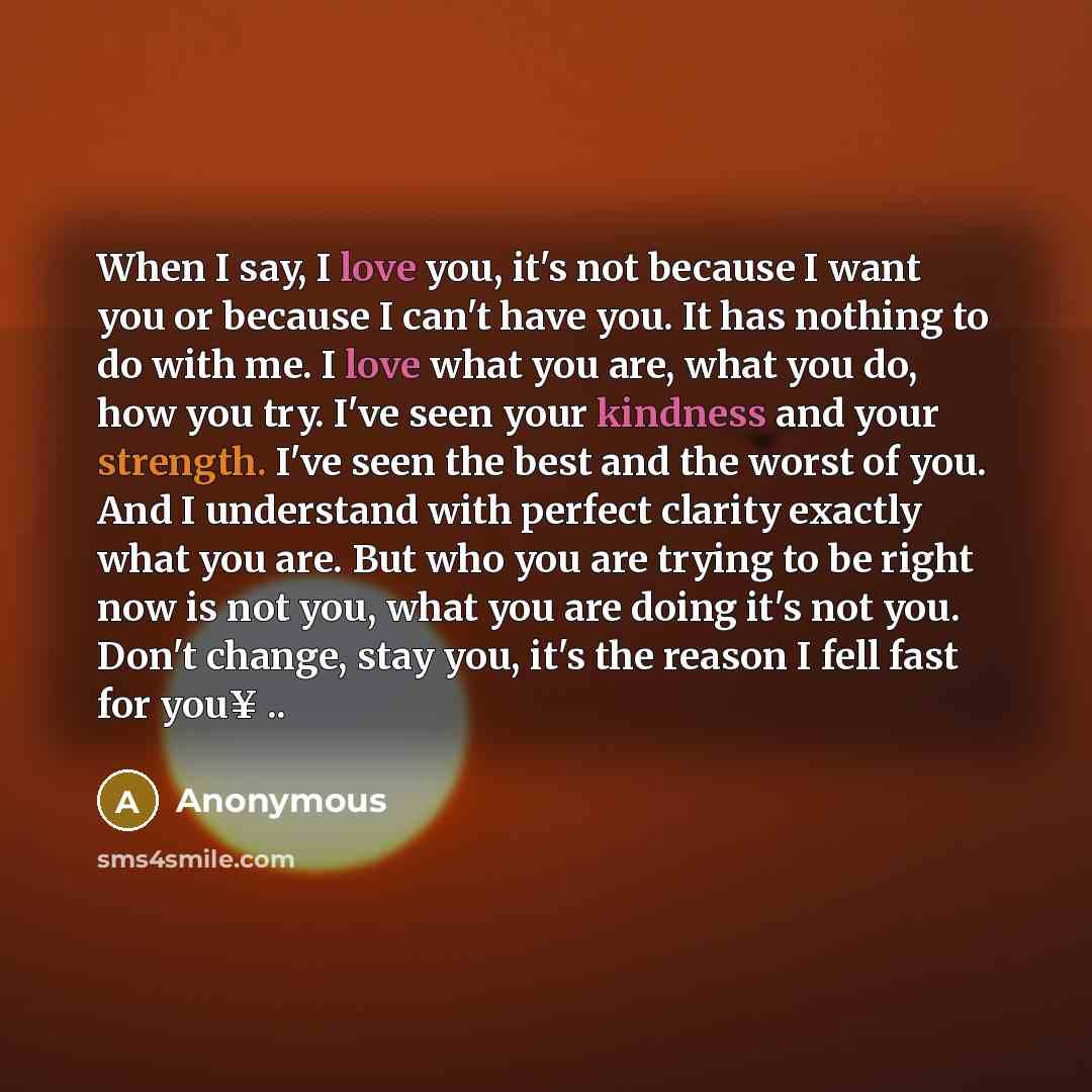 “When I say, I love you, it's not because I want you or because I can't have you. It has nothing to do with me. I love what you are, what you do, how you try. I've seen your kindness and your strength. I've seen the best and the worst of you. And I understand with perfect clarity exactly what you…” quote by Anonymous