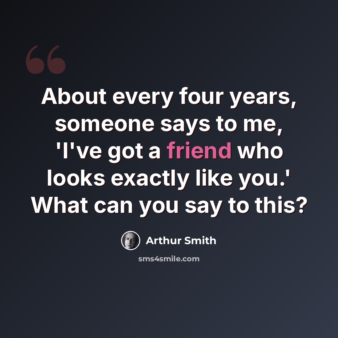 “About every four years, someone says to me, 'I've got a friend who looks exactly like you.' What can you say to this?” quote by Arthur Smith