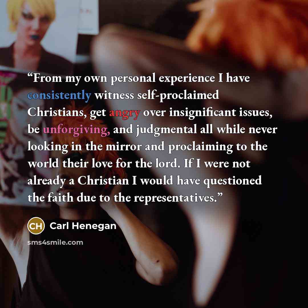 “From my own personal experience I have consistently witness self-proclaimed Christians, get angry over insignificant issues, be unforgiving, and judgmental all while never looking in the mirror and proclaiming to the world their love for the lord. If I were not already a Christian I would have…” quote by Carl Henegan