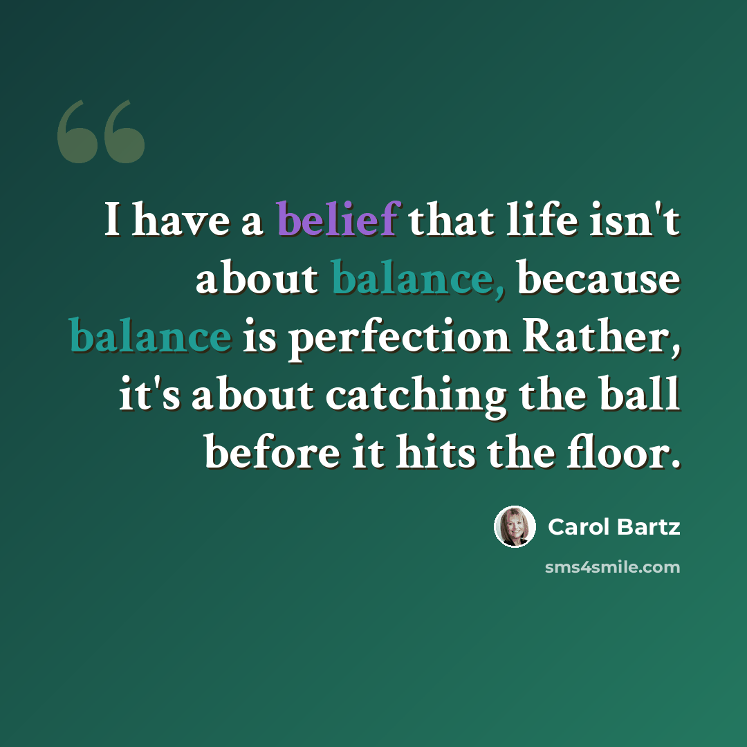 “I have a belief that life isn't about balance, because balance is perfection Rather, it's about catching the ball before it hits the floor.” quote by Carol Bartz