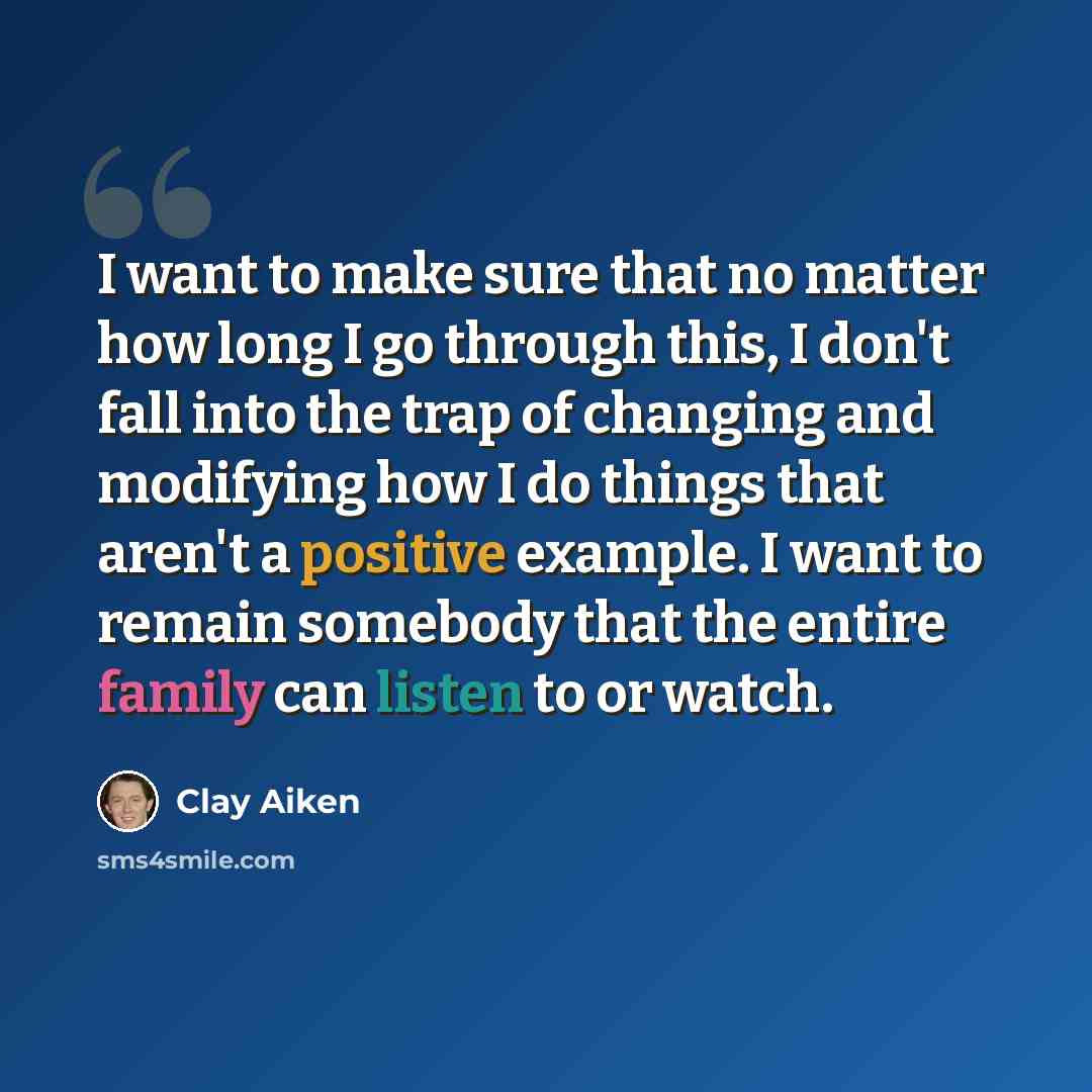 “I want to make sure that no matter how long I go through this, I don't fall into the trap of changing and modifying how I do things that aren't a positive example. I want to remain somebody that the entire family can listen to or watch.” quote by Clay Aiken