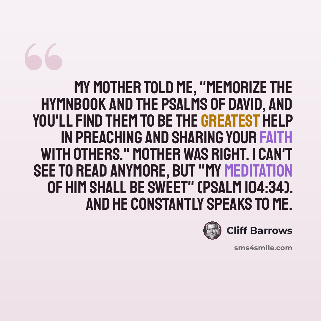 “My mother told me, "Memorize the hymnbook and the Psalms of David, and you'll find them to be the greatest help in preaching and sharing your faith with others." Mother was right. I can't see to read anymore, but "my meditation of Him shall be sweet" (Psalm 104:34). And He constantly speaks to me.” quote by Cliff Barrows