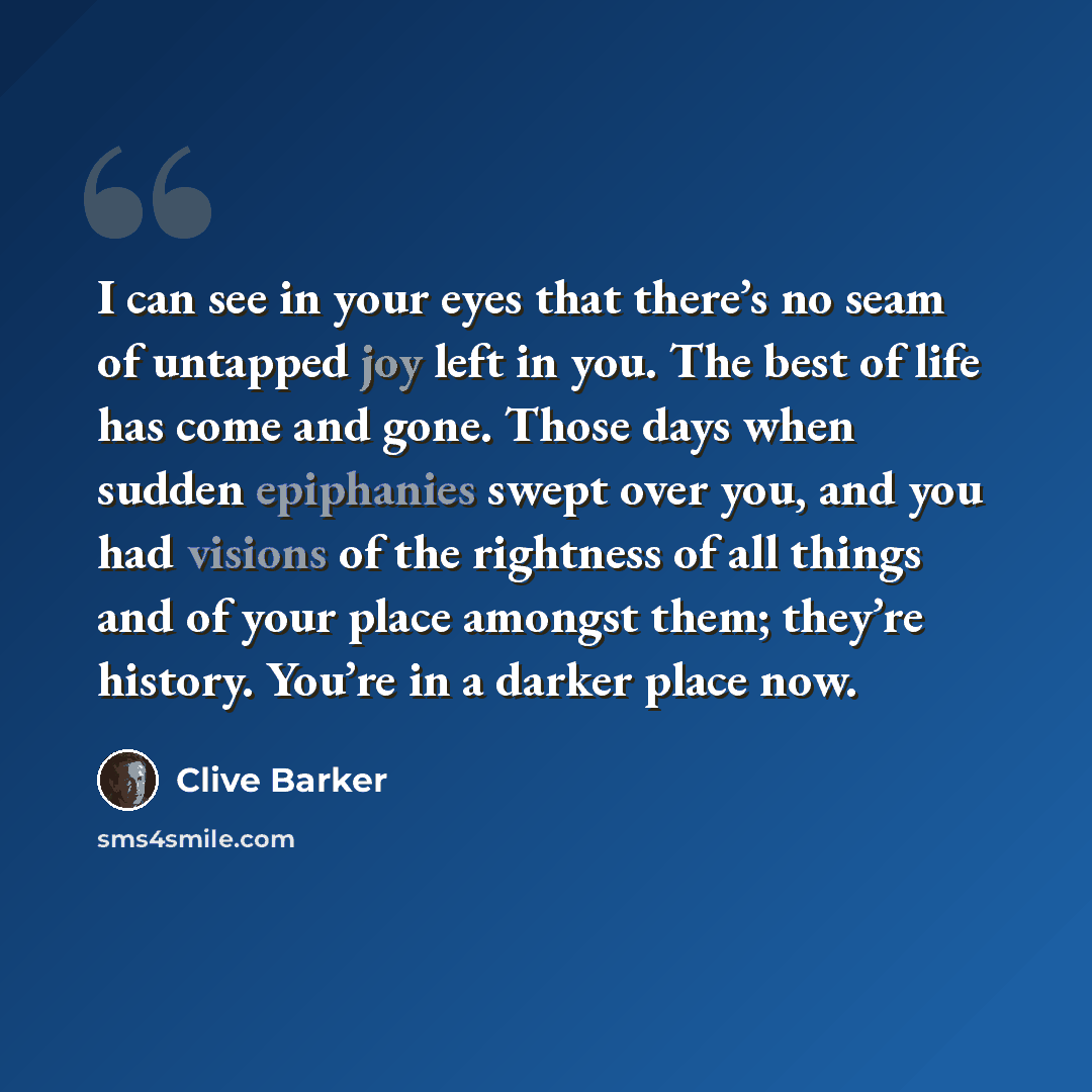 “I can see in your eyes that there’s no seam of untapped joy left in you. The best of life has come and gone. Those days when sudden epiphanies swept over you, and you had visions of the rightness of all things and of your place amongst them; they’re history. You’re in a darker place now.” quote by Clive Barker