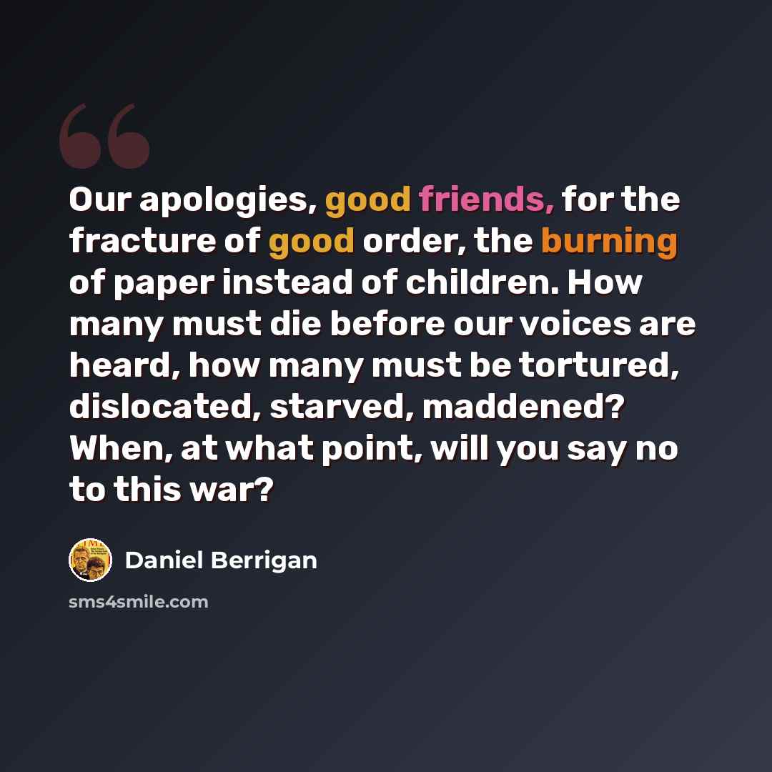 “Our apologies, good friends, for the fracture of good order, the burning of paper instead of children. How many must die before our voices are heard, how many must be tortured, dislocated, starved, maddened? When, at what point, will you say no to this war?” quote by Daniel Berrigan