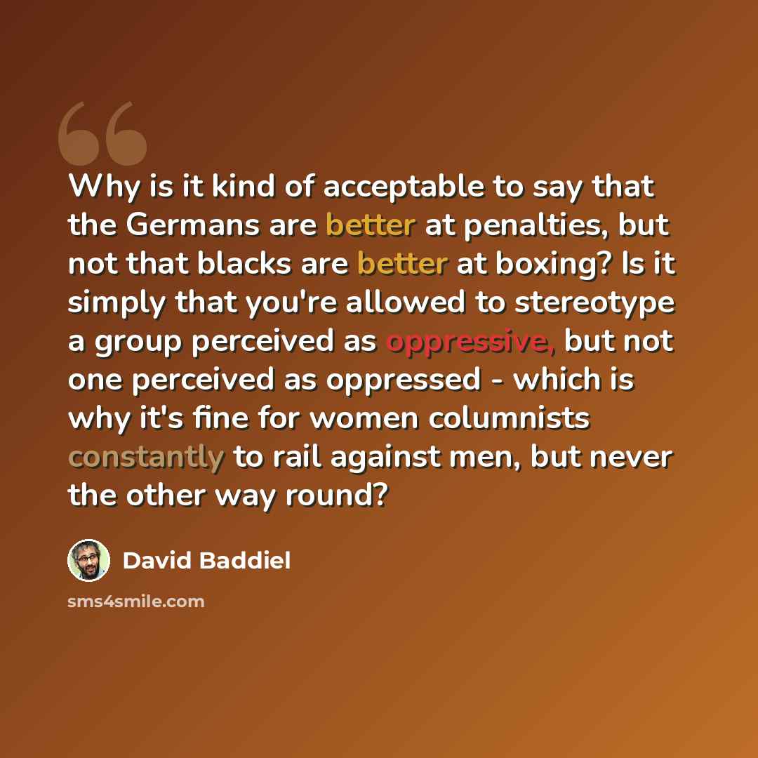 “Why is it kind of acceptable to say that the Germans are better at penalties, but not that blacks are better at boxing? Is it simply that you're allowed to stereotype a group perceived as oppressive, but not one perceived as oppressed - which is why it's fine for women columnists constantly to…” quote by David Baddiel