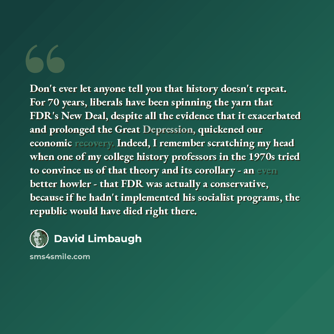 “Don't ever let anyone tell you that history doesn't repeat. For 70 years, liberals have been spinning the yarn that FDR's New Deal, despite all the evidence that it exacerbated and prolonged the Great Depression, quickened our economic recovery. Indeed, I remember scratching my head when one of my…” quote by David Limbaugh