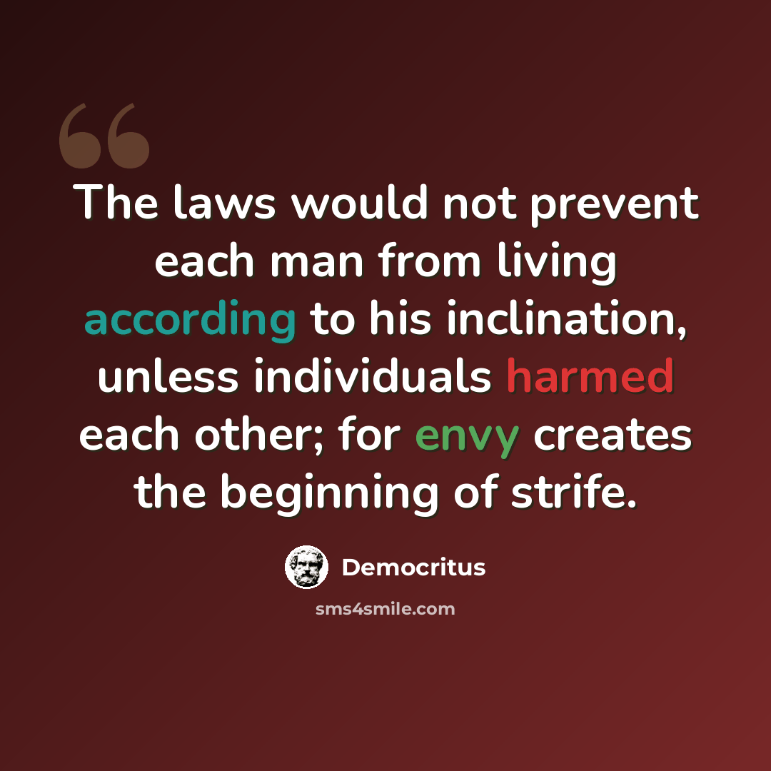 “The laws would not prevent each man from living according to his inclination, unless individuals harmed each other; for envy creates the beginning of strife.” quote by Democritus