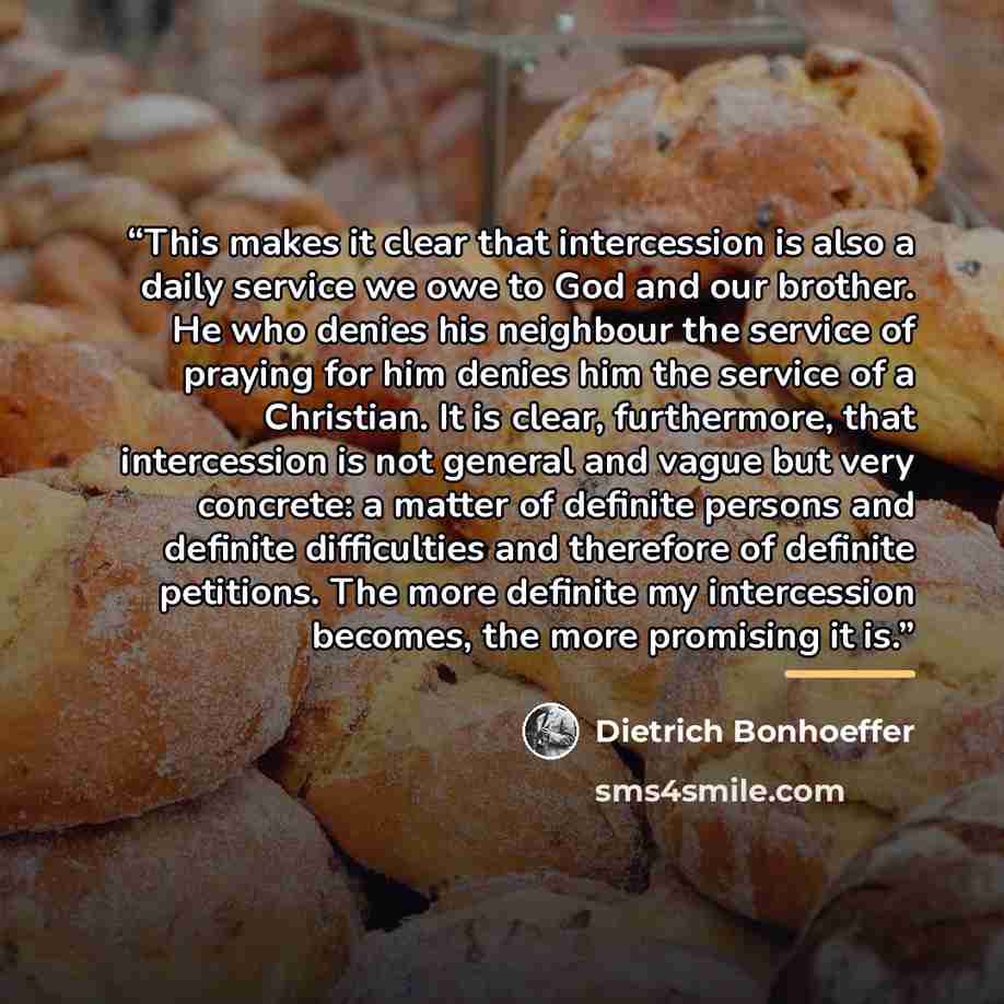 “This makes it clear that intercession is also a daily service we owe to God and our brother. He who denies his neighbour the service of praying for him denies him the service of a Christian. It is clear, furthermore, that intercession is not general and vague but very concrete: a matter of…” quote by Dietrich Bonhoeffer