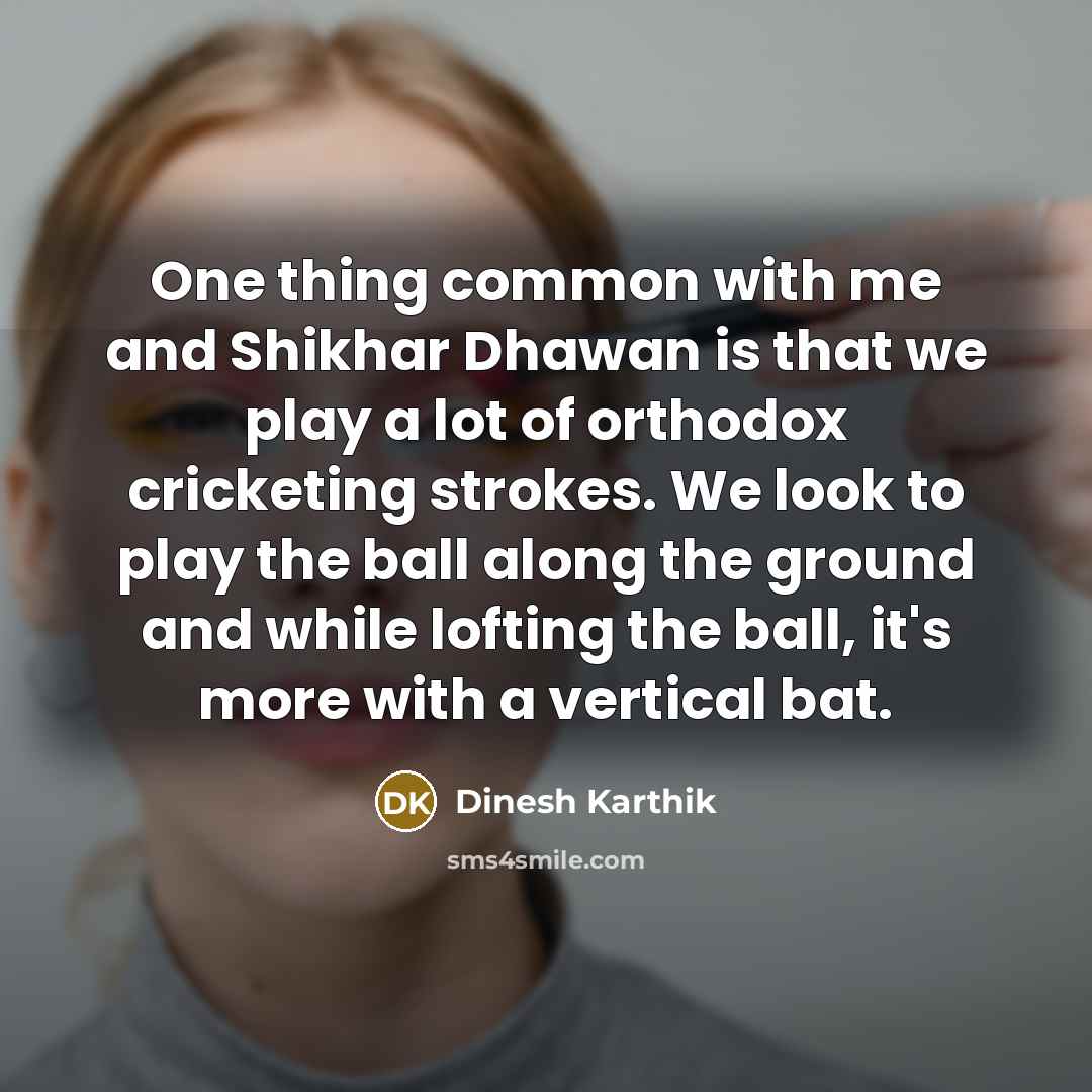 “One thing common with me and Shikhar Dhawan is that we play a lot of orthodox cricketing strokes. We look to play the ball along the ground and while lofting the ball, it's more with a vertical bat.” quote by Dinesh Karthik