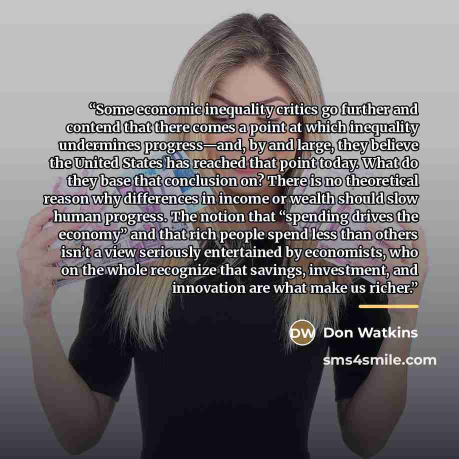 “Some economic inequality critics go further and contend that there comes a point at which inequality undermines progress—and, by and large, they believe the United States has reached that point today. What do they base that conclusion on? There is no theoretical reason why differences in income or…” quote by Don Watkins