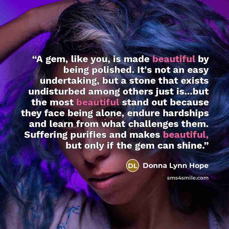 “A gem, like you, is made beautiful by being polished. It's not an easy undertaking, but a stone that exists undisturbed among others just is...but the most beautiful stand out because they face being alone, endure hardships and learn from what challenges them. Suffering purifies and makes…” quote by Donna Lynn Hope