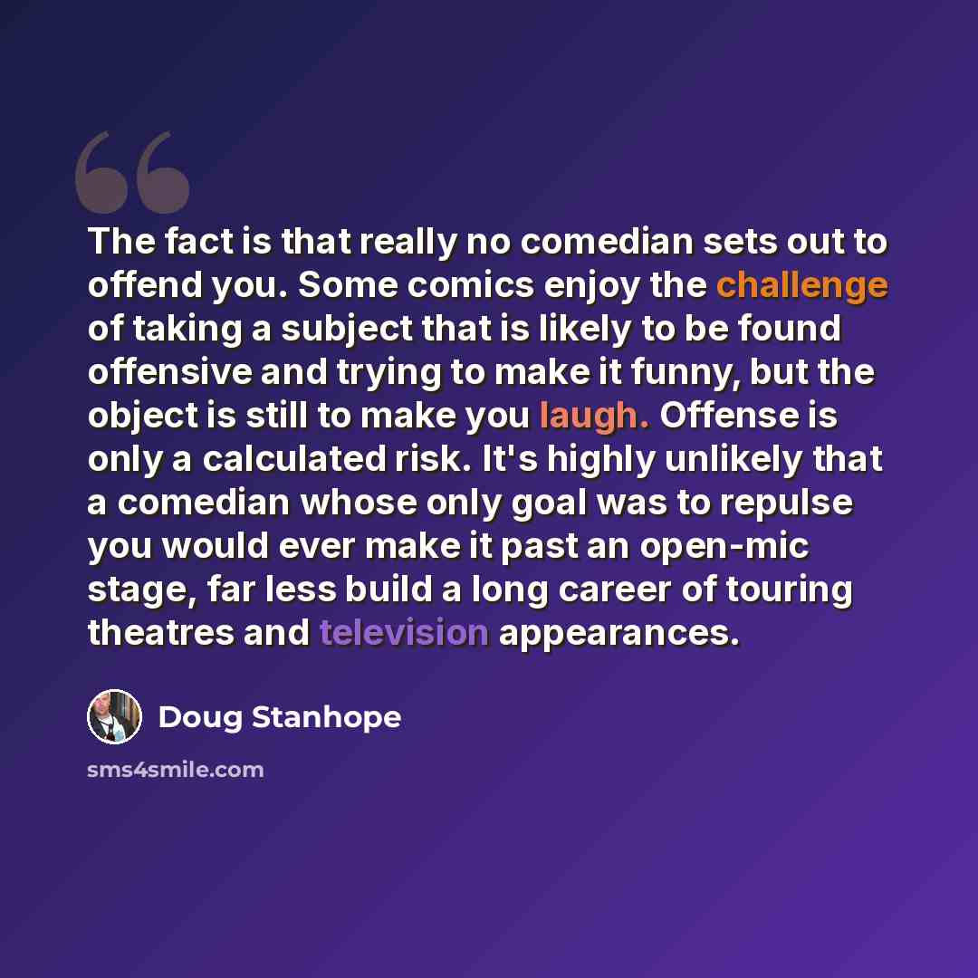 “The fact is that really no comedian sets out to offend you. Some comics enjoy the challenge of taking a subject that is likely to be found offensive and trying to make it funny‚ but the object is still to make you laugh. Offense is only a calculated risk. It's highly unlikely that a comedian whose…” quote by Doug Stanhope
