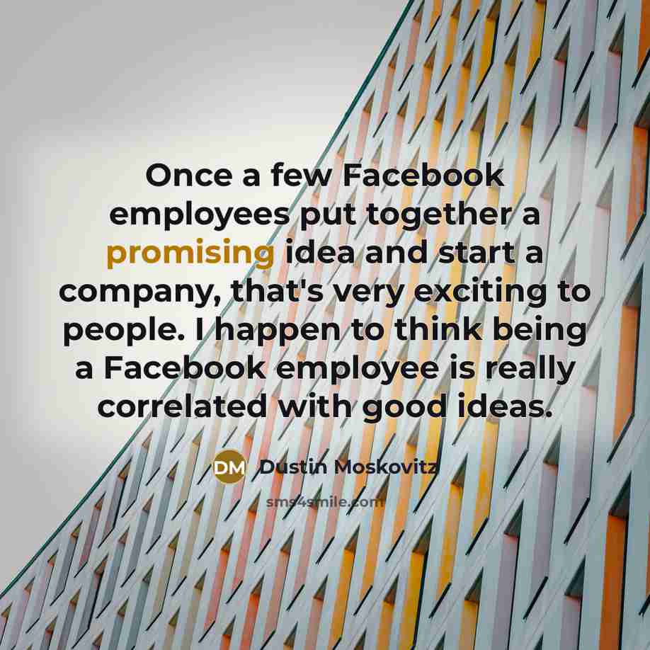 “Once a few Facebook employees put together a promising idea and start a company, that's very exciting to people. I happen to think being a Facebook employee is really correlated with good ideas.” quote by Dustin Moskovitz