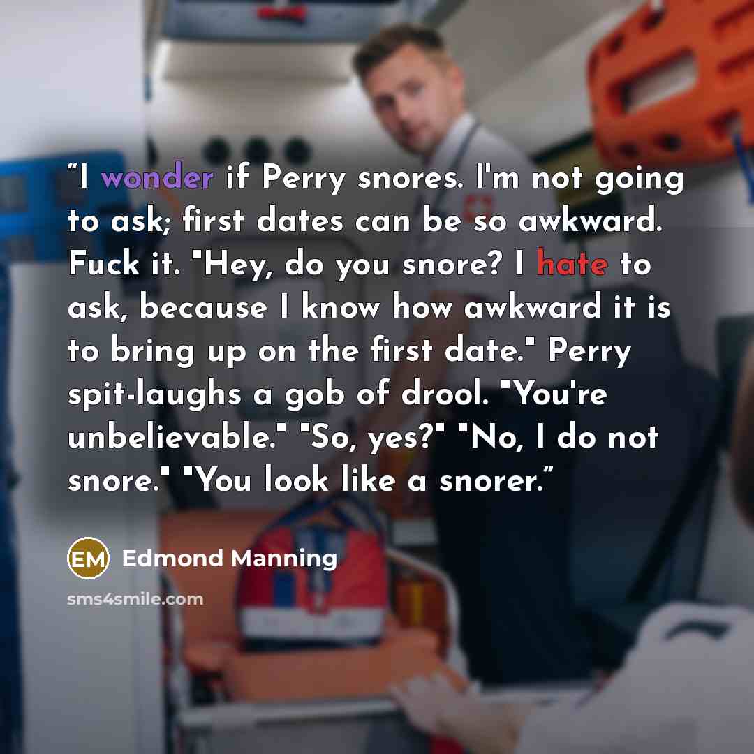“I wonder if Perry snores. I'm not going to ask; first dates can be so awkward. Fuck it. "Hey, do you snore? I hate to ask, because I know how awkward it is to bring up on the first date." Perry spit-laughs a gob of drool. "You're unbelievable." "So, yes?" "No, I do not snore." "You look like a…” quote by Edmond Manning