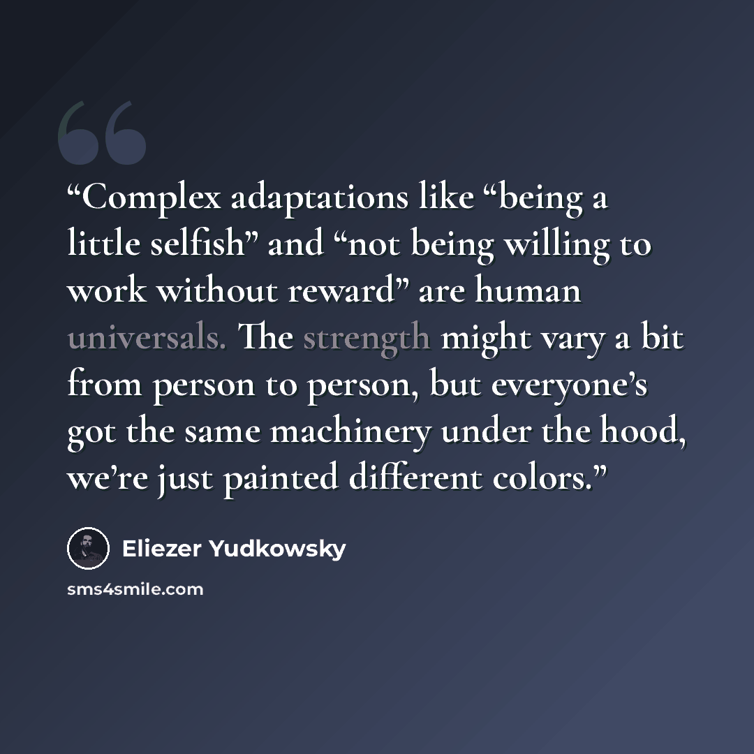 “Complex adaptations like “being a little selfish” and “not being willing to work without reward” are human universals. The strength might vary a bit from person to person, but everyone’s got the same machinery under the hood, we’re just painted different colors.” quote by Eliezer Yudkowsky