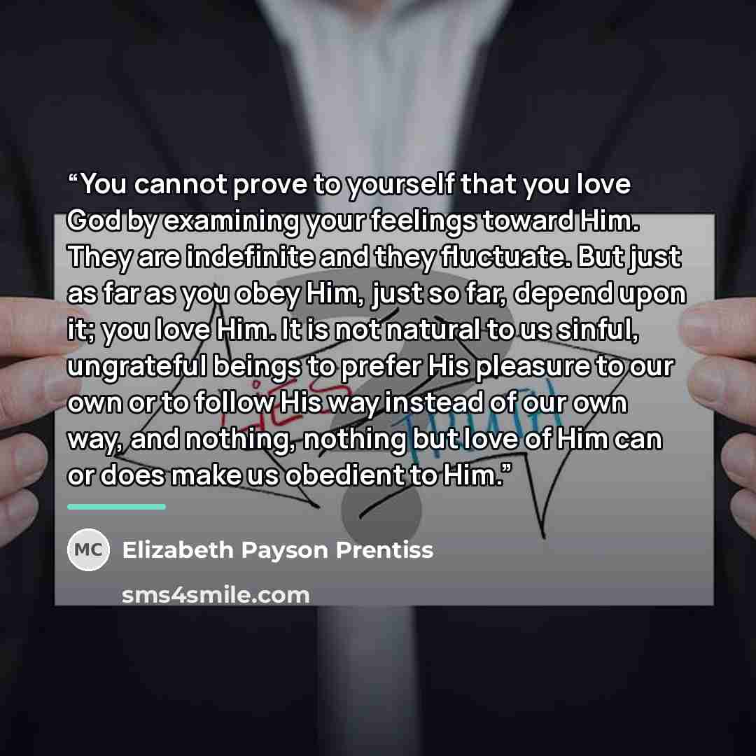 “You cannot prove to yourself that you love God by examining your feelings toward Him. They are indefinite and they fluctuate. But just as far as you obey Him, just so far, depend upon it; you love Him. It is not natural to us sinful, ungrateful beings to prefer His pleasure to our own or to follow…” quote by Elizabeth Payson Prentiss