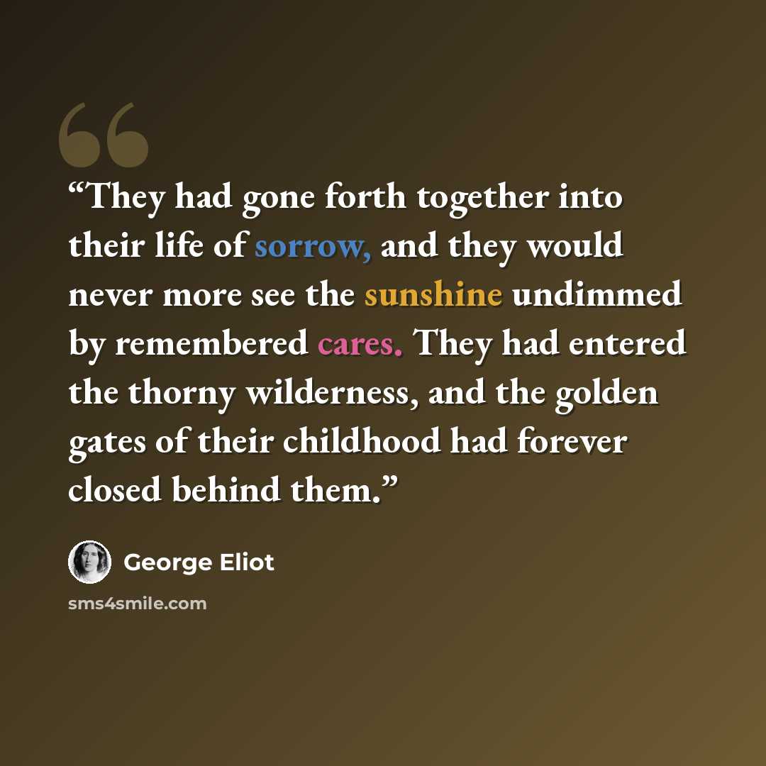 “They had gone forth together into their life of sorrow, and they would never more see the sunshine undimmed by remembered cares. They had entered the thorny wilderness, and the golden gates of their childhood had forever closed behind them.” quote by George Eliot