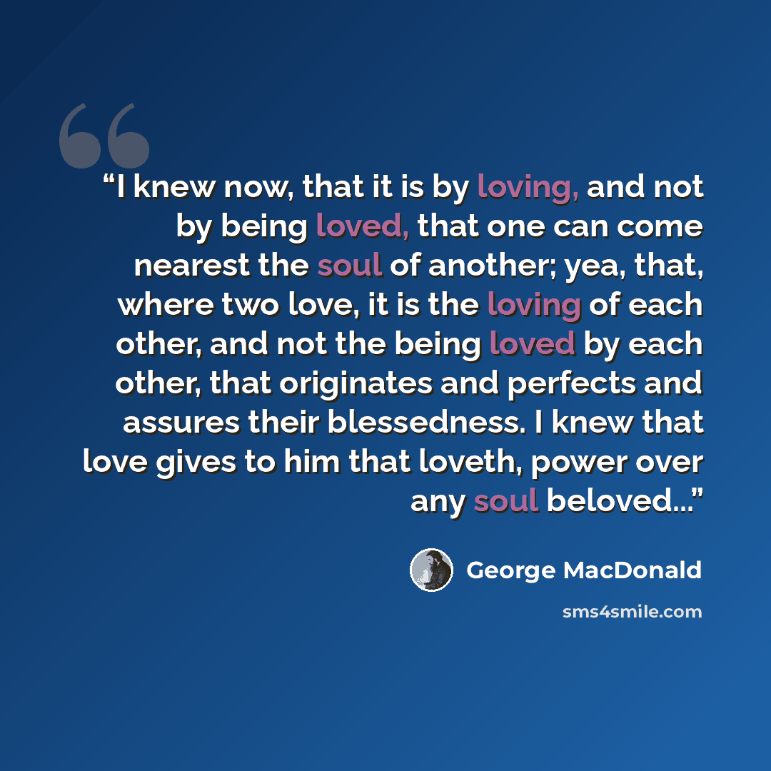 “I knew now, that it is by loving, and not by being loved, that one can come nearest the soul of another; yea, that, where two love, it is the loving of each other, and not the being loved by each other, that originates and perfects and assures their blessedness. I knew that love gives to him that…” quote by George MacDonald