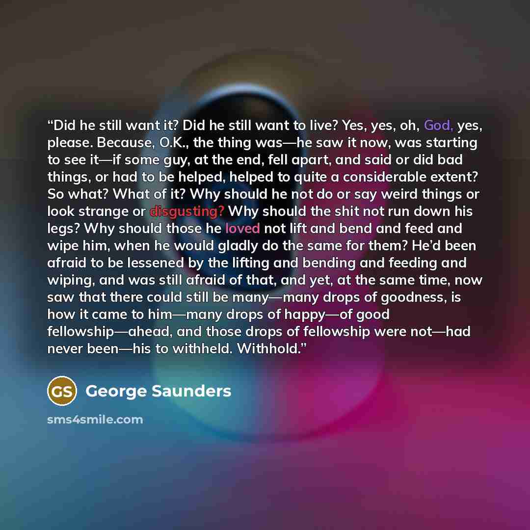 “Did he still want it? Did he still want to live? Yes, yes, oh, God, yes, please. Because, O.K., the thing was—he saw it now, was starting to see it—if some guy, at the end, fell apart, and said or did bad things, or had to be helped, helped to quite a considerable extent? So what? What of it? Why…” quote by George Saunders