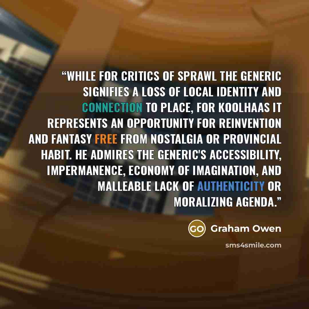 “While for critics of sprawl the generic signifies a loss of local identity and connection to place, for Koolhaas it represents an opportunity for reinvention and fantasy free from nostalgia or provincial habit. He admires the generic's accessibility, impermanence, economy of imagination, and…” quote by Graham Owen
