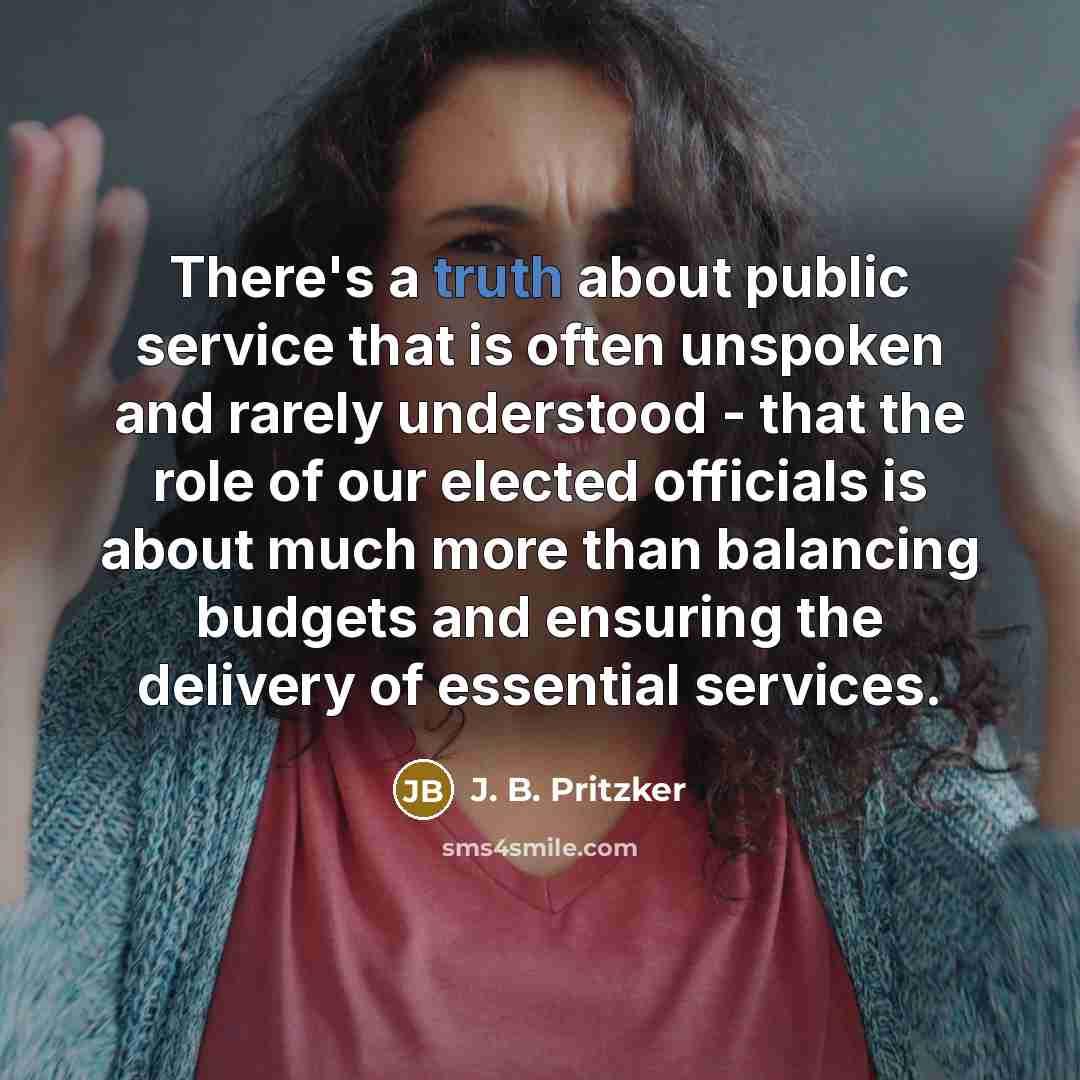 “There's a truth about public service that is often unspoken and rarely understood - that the role of our elected officials is about much more than balancing budgets and ensuring the delivery of essential services.” quote by J. B. Pritzker
