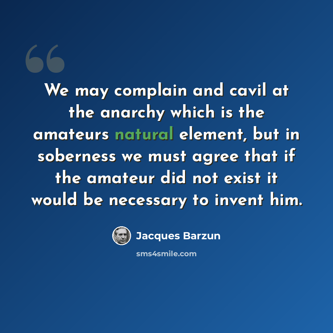 “We may complain and cavil at the anarchy which is the amateurs natural element, but in soberness we must agree that if the amateur did not exist it would be necessary to invent him.” quote by Jacques Barzun