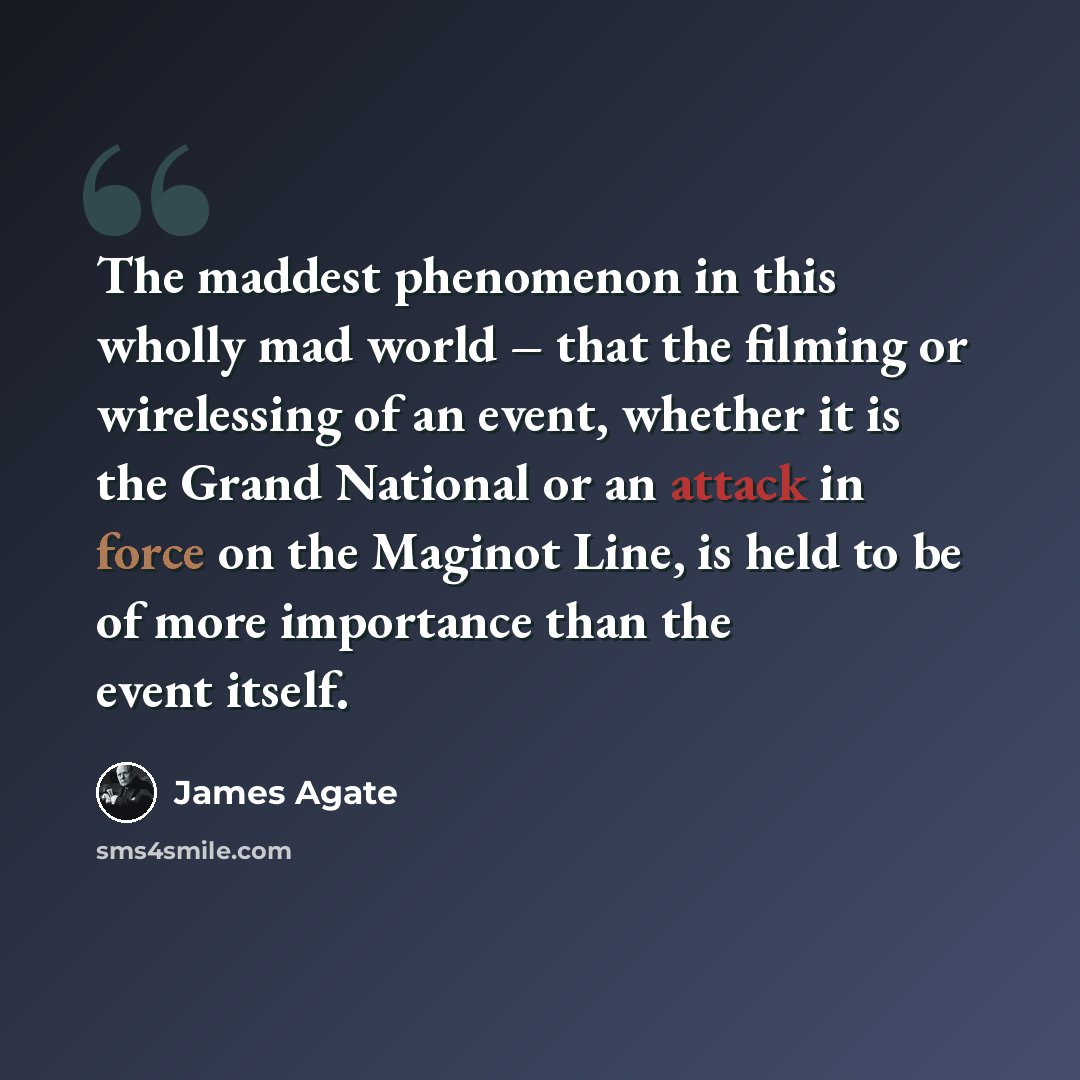 “The maddest phenomenon in this wholly mad world – that the filming or wirelessing of an event, whether it is the Grand National or an attack in force on the Maginot Line, is held to be of more importance than the event itself.” quote by James Agate
