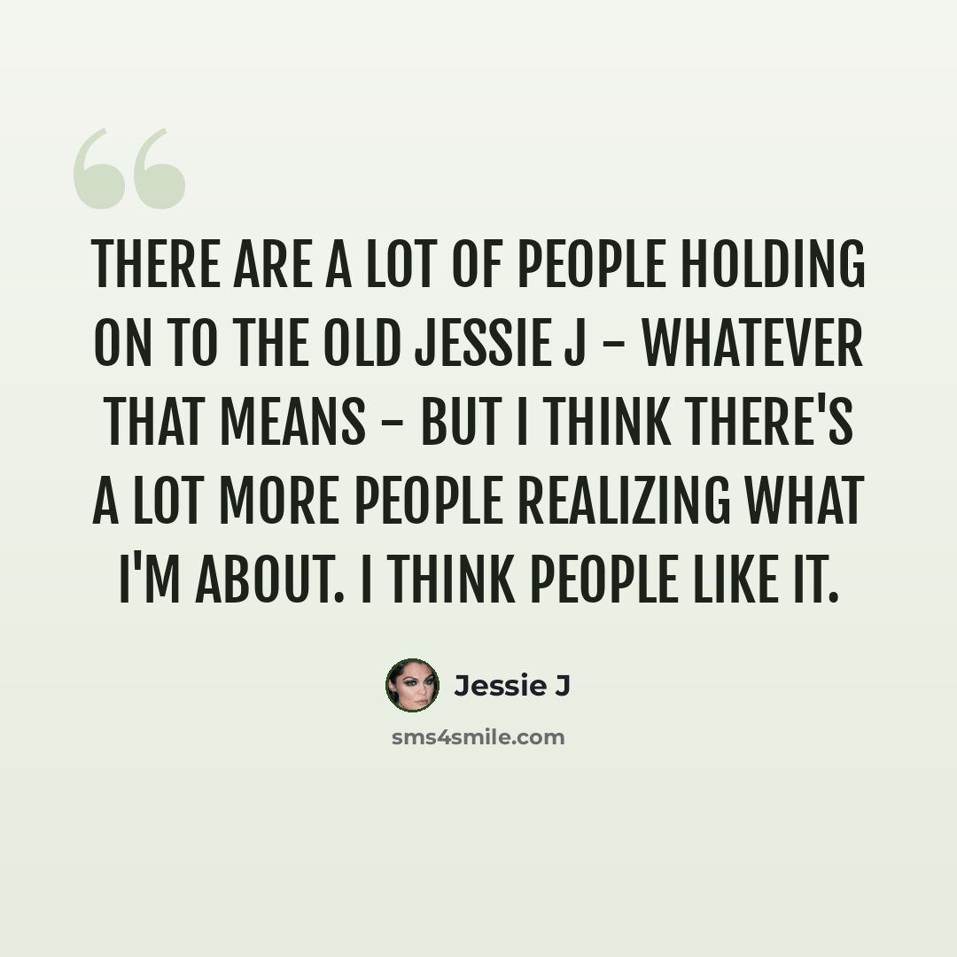 “There are a lot of people holding on to the old Jessie J - whatever that means - but I think there's a lot more people realizing what I'm about. I think people like it.” quote by Jessie J