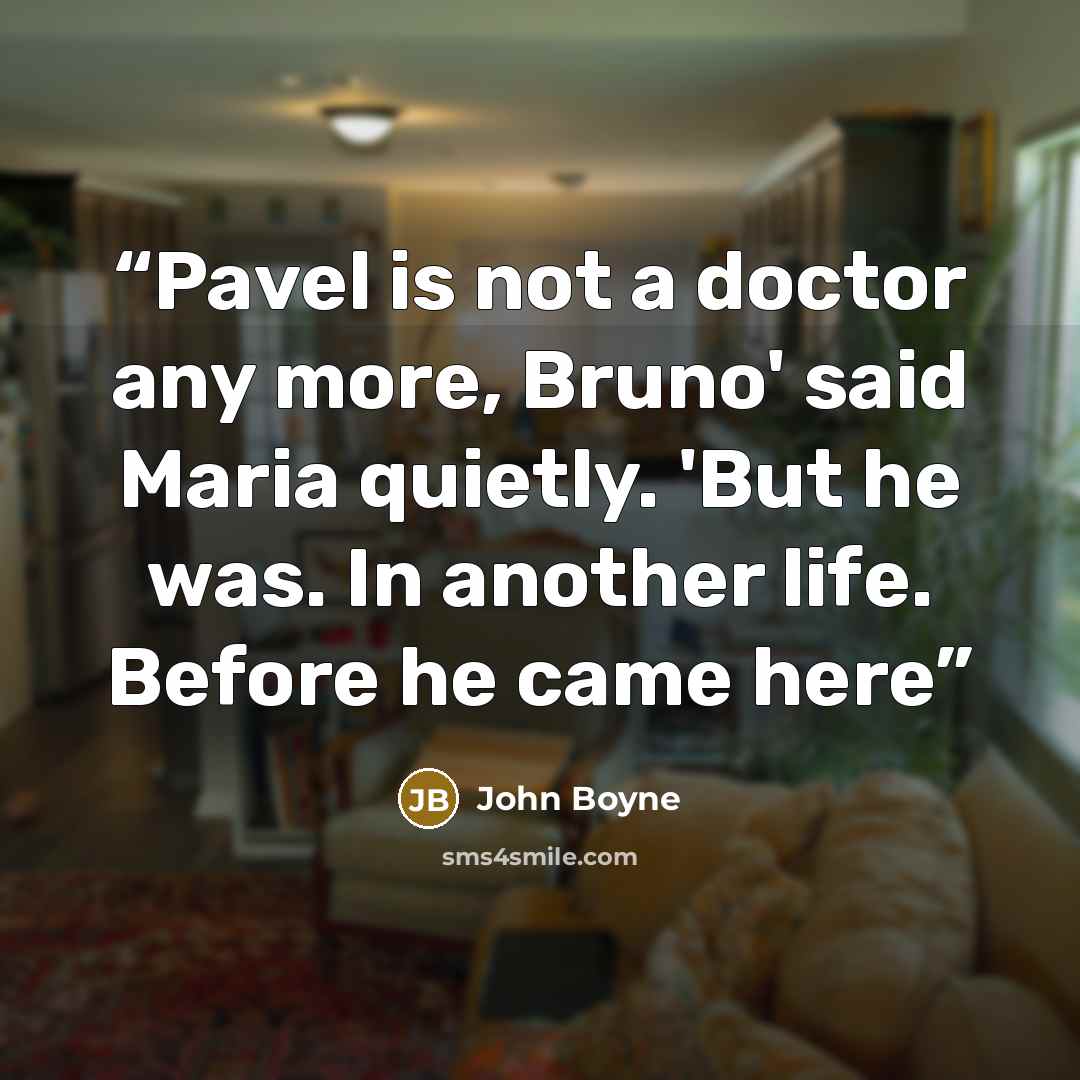 “Pavel is not a doctor any more, Bruno' said Maria quietly. 'But he was. In another life. Before he came here” quote by John Boyne