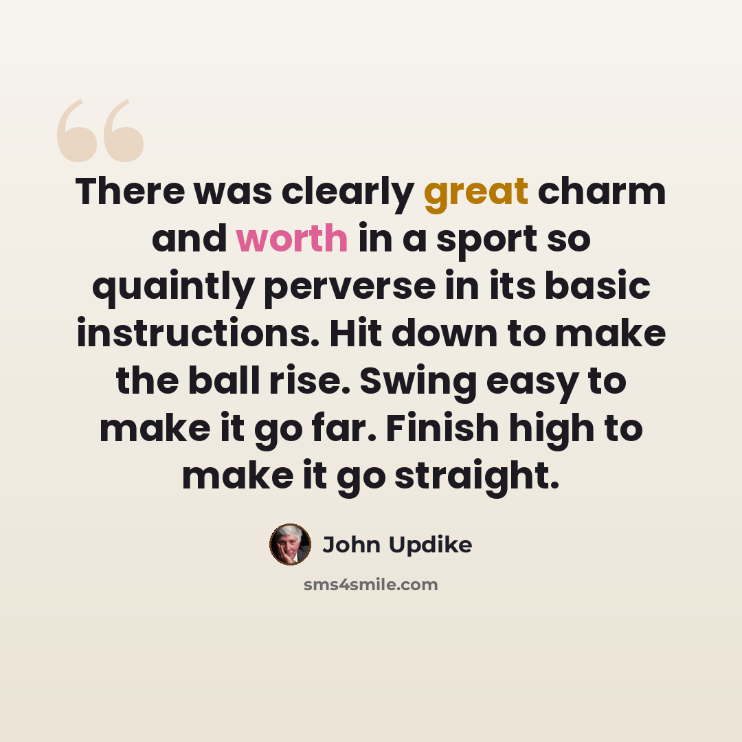 “There was clearly great charm and worth in a sport so quaintly perverse in its basic instructions. Hit down to make the ball rise. Swing easy to make it go far. Finish high to make it go straight.” quote by John Updike