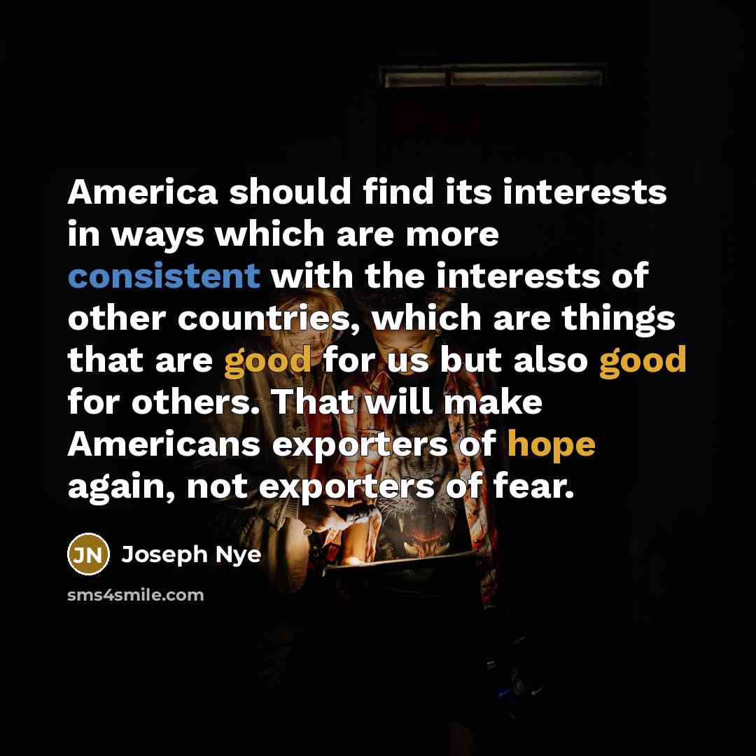 “America should find its interests in ways which are more consistent with the interests of other countries, which are things that are good for us but also good for others. That will make Americans exporters of hope again, not exporters of fear.” quote by Joseph Nye