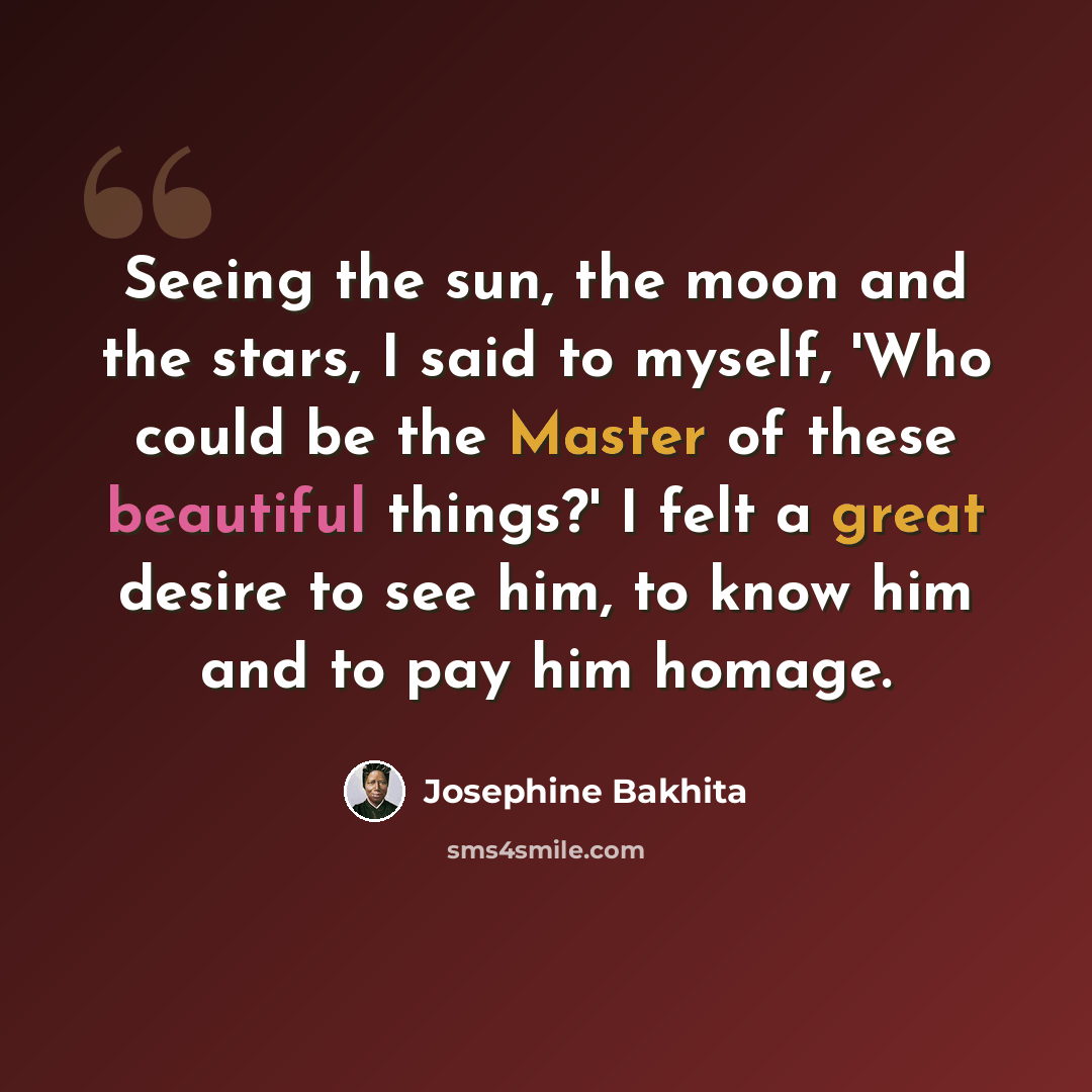 “Seeing the sun, the moon and the stars, I said to myself, 'Who could be the Master of these beautiful things?' I felt a great desire to see him, to know him and to pay him homage.” quote by Josephine Bakhita