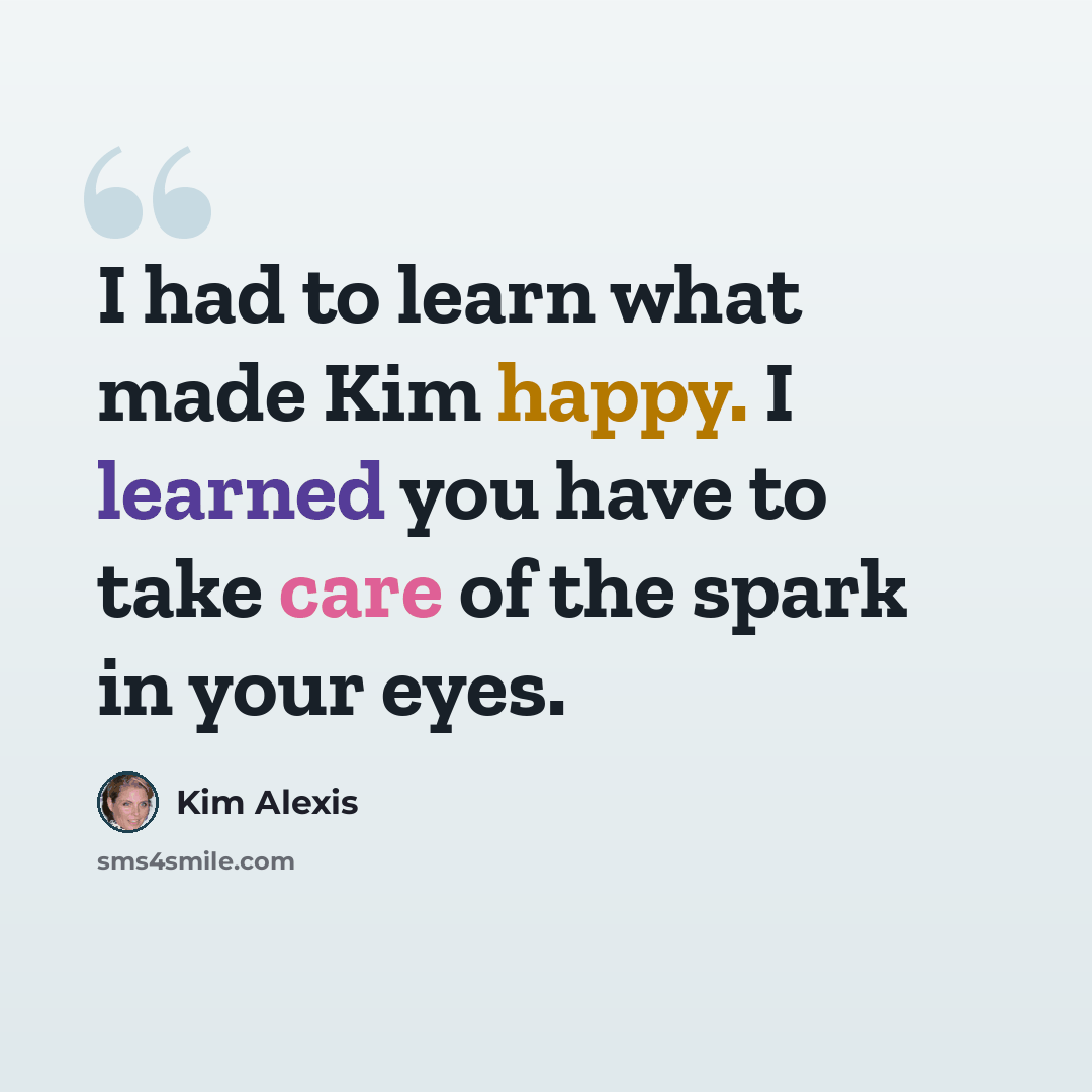 “I had to learn what made Kim happy. I learned you have to take care of the spark in your eyes.” quote by Kim Alexis