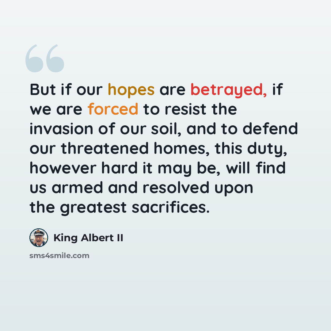 “But if our hopes are betrayed, if we are forced to resist the invasion of our soil, and to defend our threatened homes, this duty, however hard it may be, will find us armed and resolved upon the greatest sacrifices.” quote by King Albert II