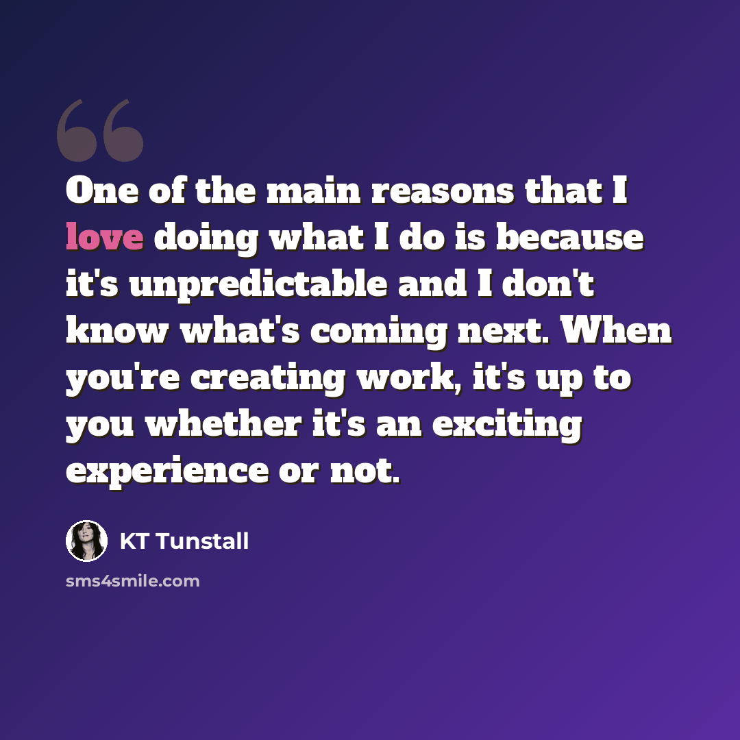 “One of the main reasons that I love doing what I do is because it's unpredictable and I don't know what's coming next. When you're creating work, it's up to you whether it's an exciting experience or not.” quote by KT Tunstall