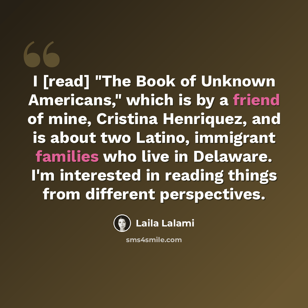 “I [read] "The Book of Unknown Americans," which is by a friend of mine, Cristina Henriquez, and is about two Latino, immigrant families who live in Delaware. I'm interested in reading things from different perspectives.” quote by Laila Lalami
