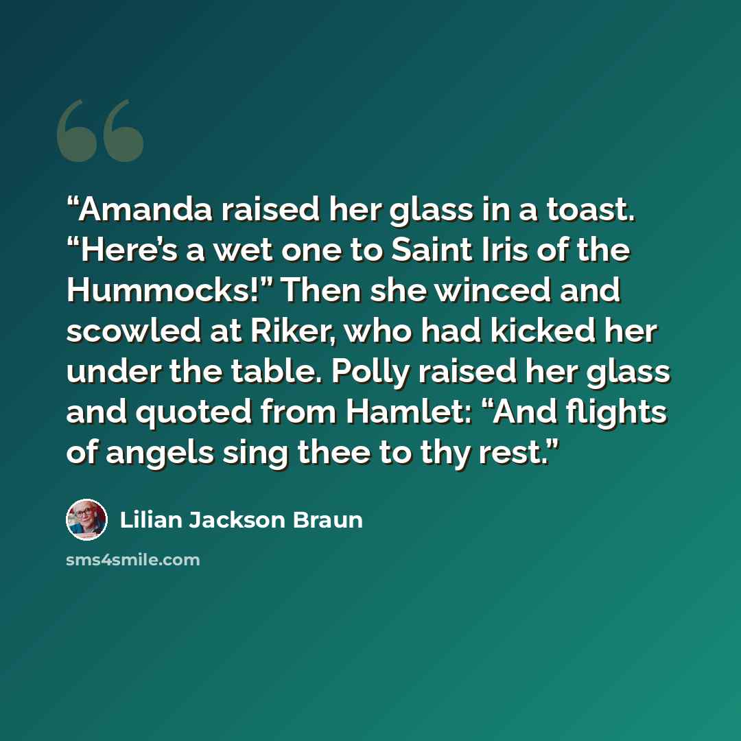 “Amanda raised her glass in a toast. “Here’s a wet one to Saint Iris of the Hummocks!” Then she winced and scowled at Riker, who had kicked her under the table. Polly raised her glass and quoted from Hamlet: “And flights of angels sing thee to thy rest.” quote by Lilian Jackson Braun