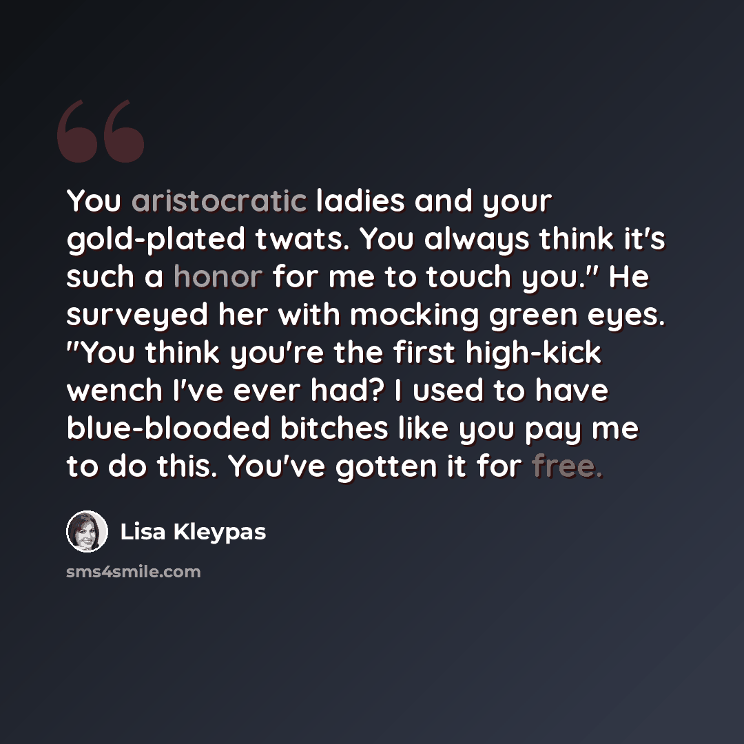 “You aristocratic ladies and your gold-plated twats. You always think it's such a honor for me to touch you." He surveyed her with mocking green eyes. "You think you're the first high-kick wench I've ever had? I used to have blue-blooded bitches like you pay me to do this. You've gotten it for free.” quote by Lisa Kleypas