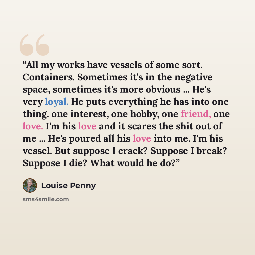 “All my works have vessels of some sort. Containers. Sometimes it's in the negative space, sometimes it's more obvious ... He's very loyal. He puts everything he has into one thing. one interest, one hobby, one friend, one love. I'm his love and it scares the shit out of me ... He's poured all his…” quote by Louise Penny