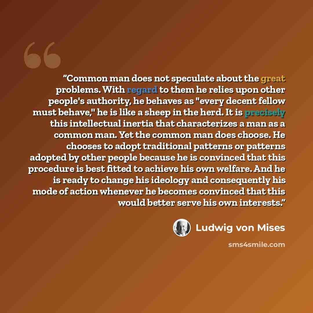“Common man does not speculate about the great problems. With regard to them he relies upon other people's authority, he behaves as "every decent fellow must behave,'' he is like a sheep in the herd. It is precisely this intellectual inertia that characterizes a man as a common man. Yet the common…” quote by Ludwig von Mises