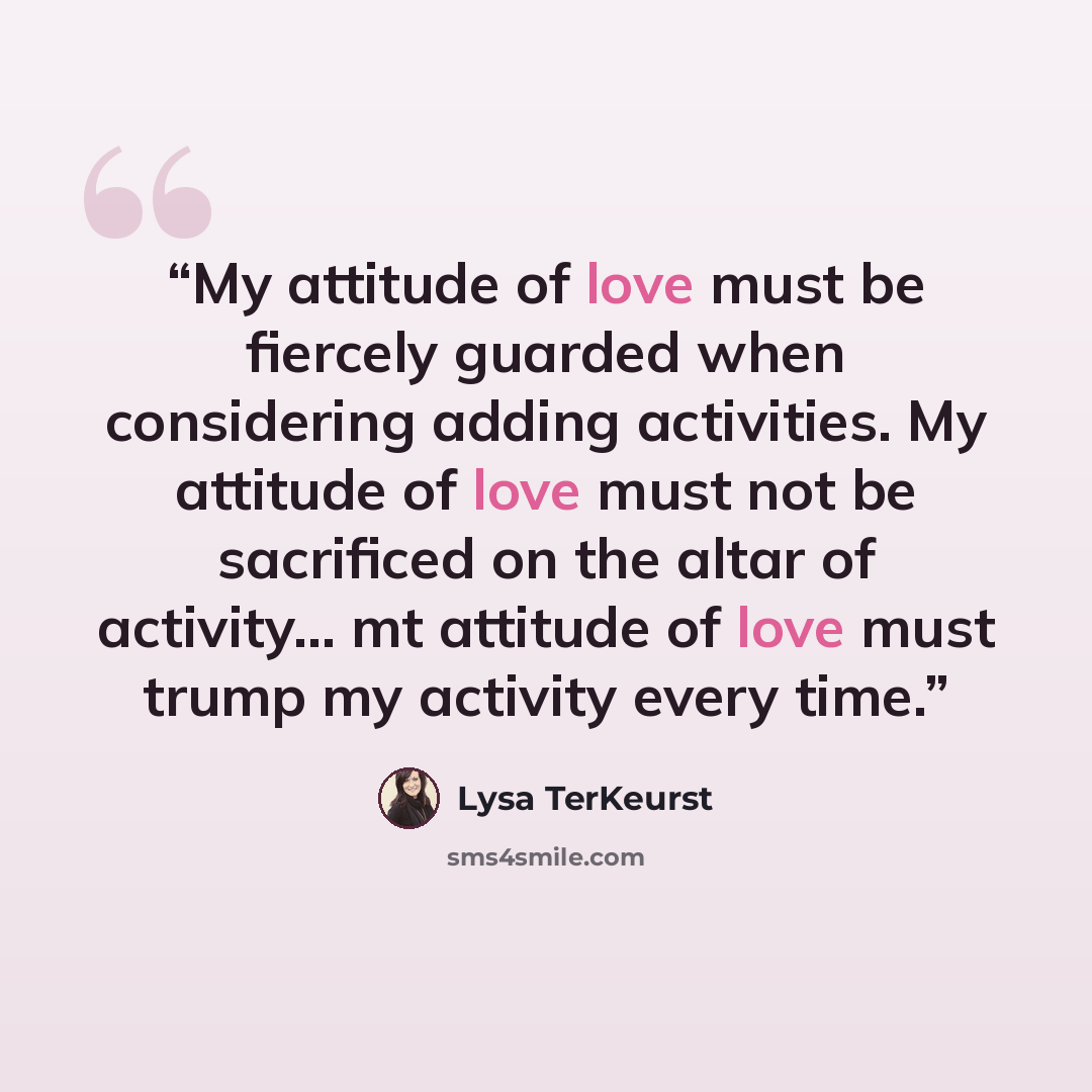 “My attitude of love must be fiercely guarded when considering adding activities. My attitude of love must not be sacrificed on the altar of activity… mt attitude of love must trump my activity every time.” quote by Lysa TerKeurst