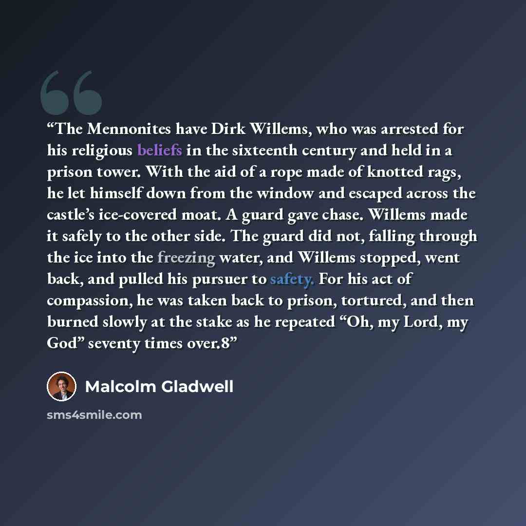 “The Mennonites have Dirk Willems, who was arrested for his religious beliefs in the sixteenth century and held in a prison tower. With the aid of a rope made of knotted rags, he let himself down from the window and escaped across the castle’s ice-covered moat. A guard gave chase. Willems made it…” quote by Malcolm Gladwell