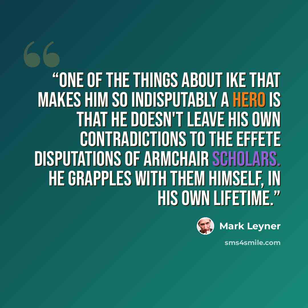 “One of the things about Ike that makes him so indisputably a hero is that he doesn't leave his own contradictions to the effete disputations of armchair scholars. He grapples with them himself, in his own lifetime.” quote by Mark Leyner