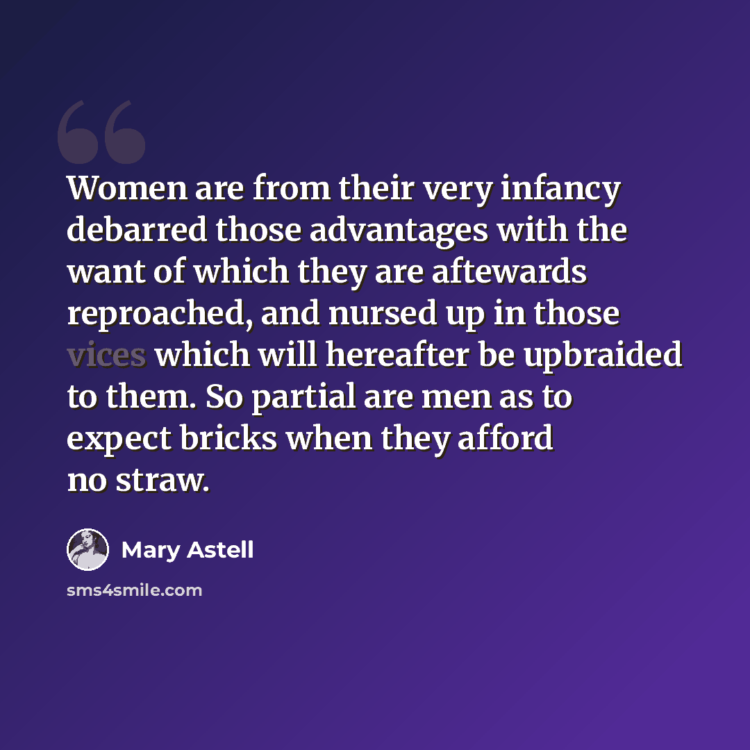 “Women are from their very infancy debarred those advantages with the want of which they are aftewards reproached, and nursed up in those vices which will hereafter be upbraided to them. So partial are men as to expect bricks when they afford no straw.” quote by Mary Astell