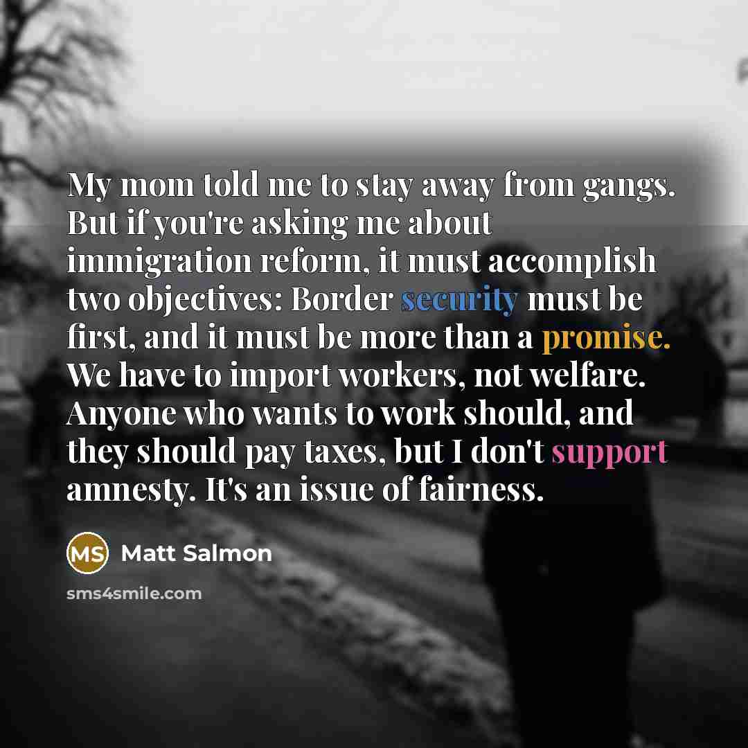 “My mom told me to stay away from gangs. But if you're asking me about immigration reform, it must accomplish two objectives: Border security must be first, and it must be more than a promise. We have to import workers, not welfare. Anyone who wants to work should, and they should pay taxes, but I…” quote by Matt Salmon
