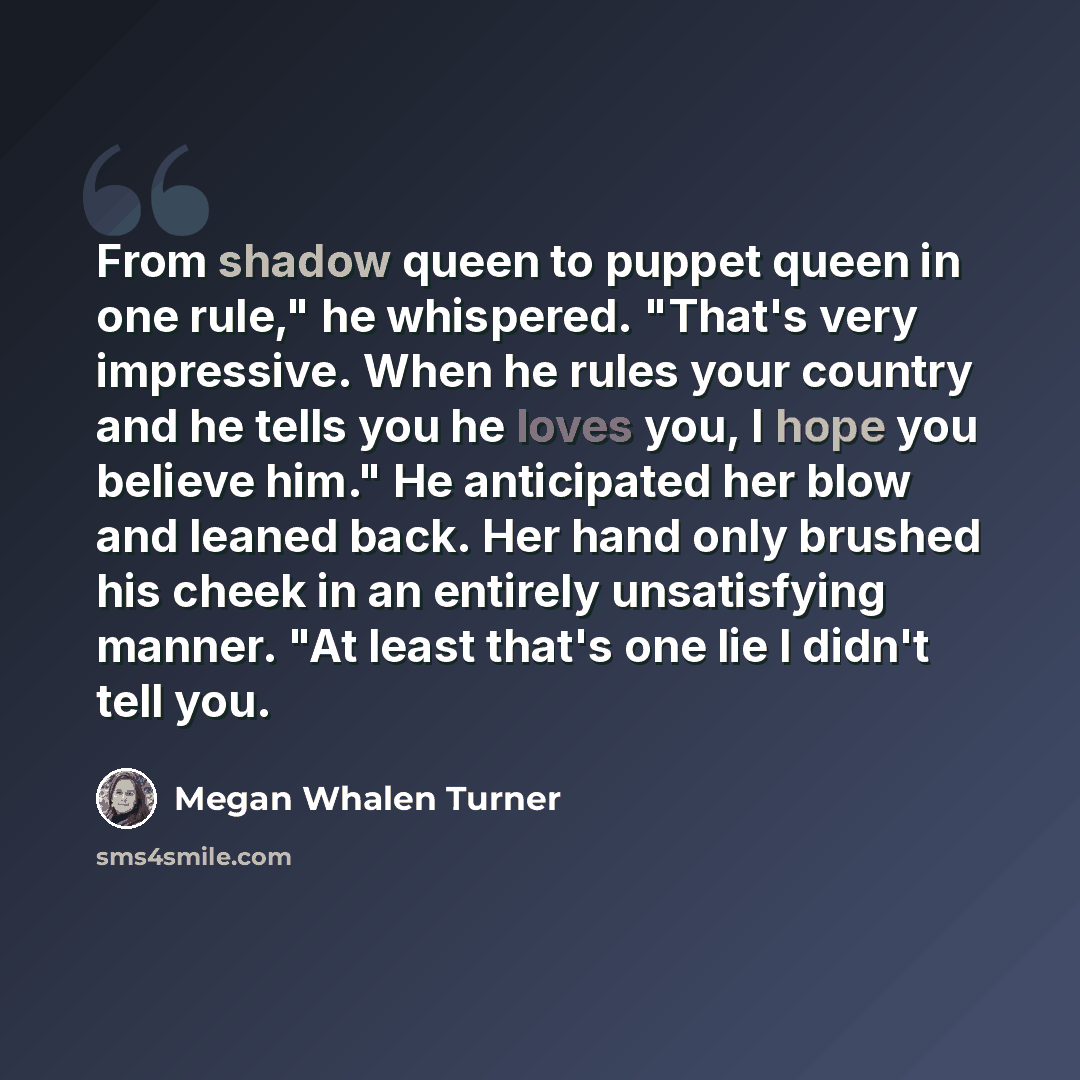 “From shadow queen to puppet queen in one rule," he whispered. "That's very impressive. When he rules your country and he tells you he loves you, I hope you believe him." He anticipated her blow and leaned back. Her hand only brushed his cheek in an entirely unsatisfying manner. "At least that's…” quote by Megan Whalen Turner