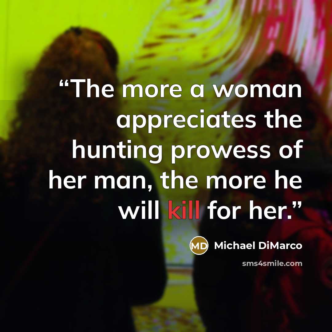 “The more a woman appreciates the hunting prowess of her man, the more he will kill for her.” quote by Michael DiMarco